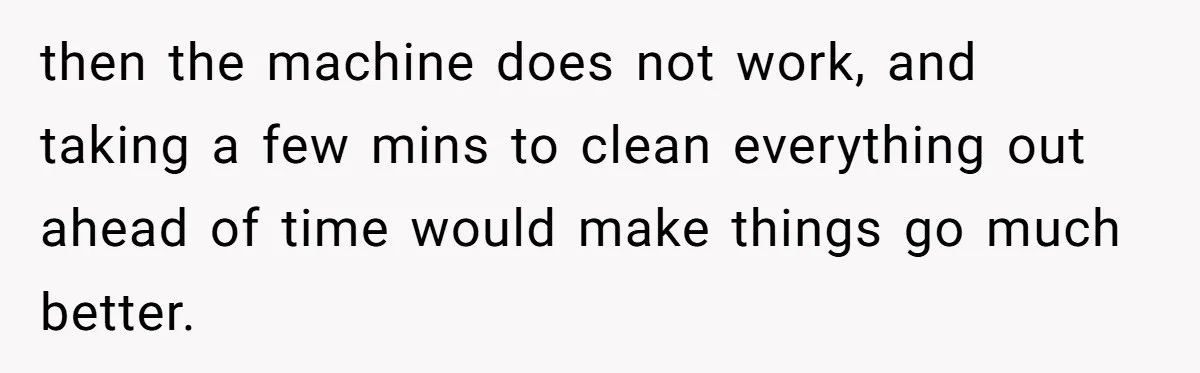 then the machine does not work, and taking a few mins to clean everything out ahead of time would make things go much better.