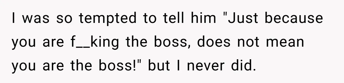 I was so tempted to tell him "Just because you are f__king the boss, does not mean you are the boss!" but I never did.