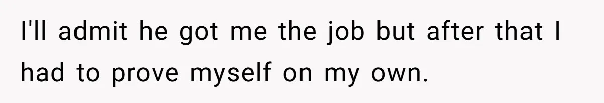 I'll admit he got me the job but after that I had to prove myself on my own.