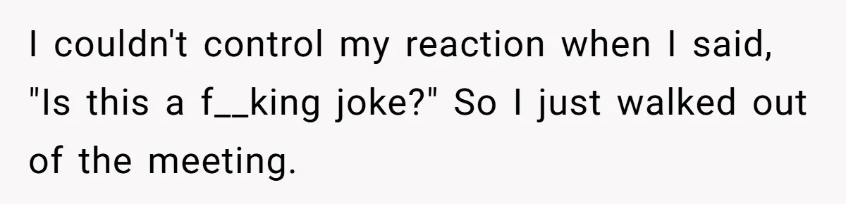 I couldn't control my reaction when I said, "Is this a f__king joke?" So I just walked out of the meeting.