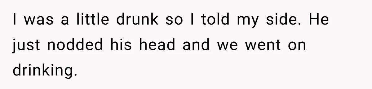 I was a little drunk so I told my side. He just nodded his head and we went on drinking.