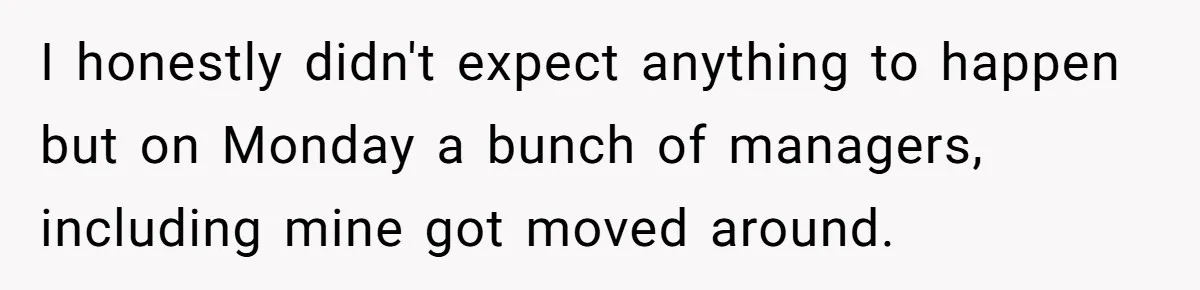 I honestly didn't expect anything to happen but on Monday a bunch of managers, including mine got moved around.