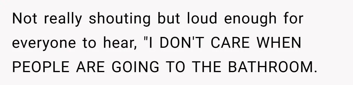 Not really shouting but loud enough for everyone to hear, "I DON'T CARE WHEN PEOPLE ARE GOING TO THE BATHROOM.