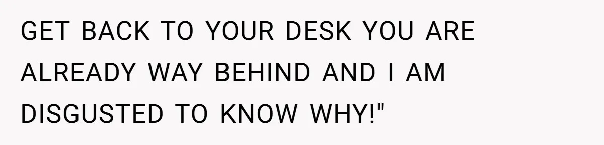 GET BACK TO YOUR DESK YOU ARE ALREADY WAY BEHIND AND I AM DISGUSTED TO KNOW WHY!"