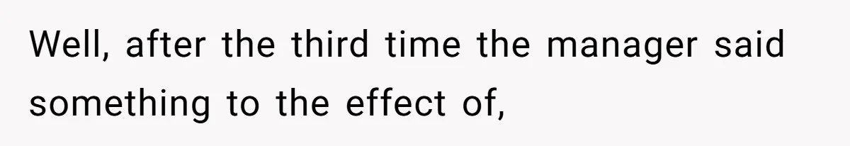 Well, after the third time the manager said something to the effect of,