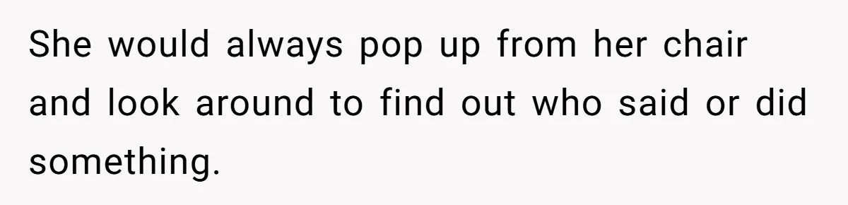 She would always pop up from her chair and look around to find out who said or did something.
