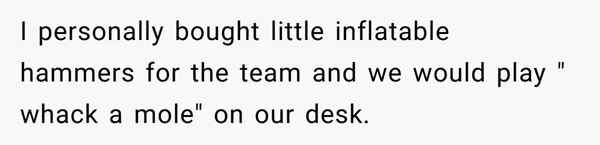 I personally bought little inflatable hammers for the team and we would play " whack a mole" on our desk.