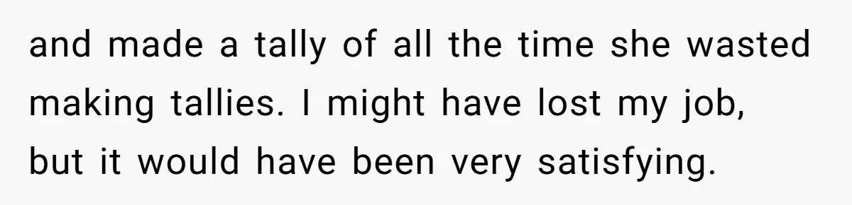 and made a tally of all the time she wasted making tallies. I might have lost my job, but it would have been very satisfying.