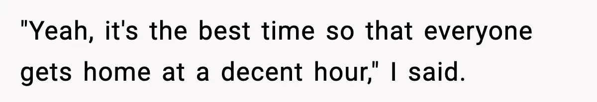 "Yeah, it's the best time so that everyone gets home at a decent hour," I said.