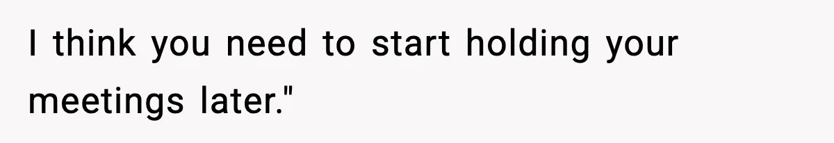 I think you need to start holding your meetings later."