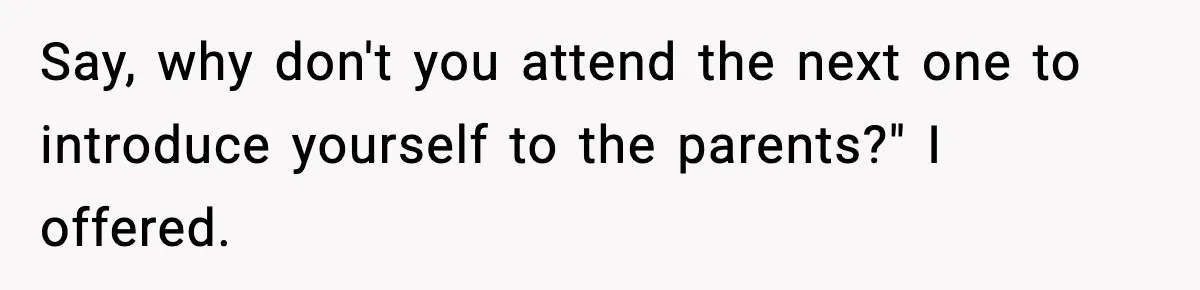 Say, why don't you attend the next one to introduce yourself to the parents?" I offered.