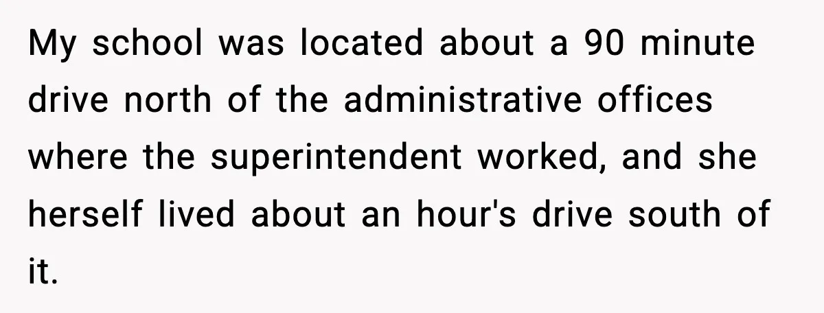 My school was located about a 90 minute drive north of the administrative offices where the superintendent worked, and she herself lived about an hour's drive south of it.
