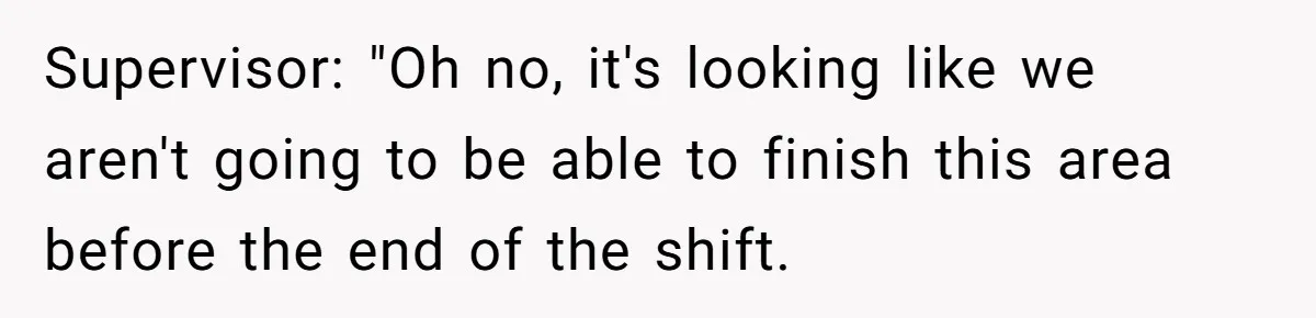 Supervisor: "Oh no, it's looking like we aren't going to be able to finish this area before the end of the shift.