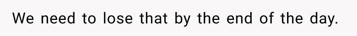 We need to lose that by the end of the day.