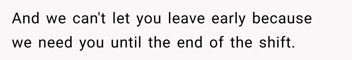 And we can't let you leave early because we need you until the end of the shift.