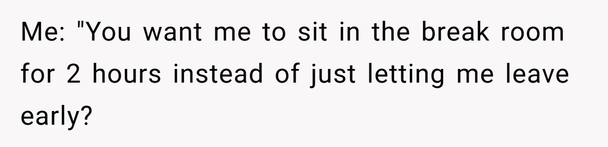 Me: "You want me to sit in the break room for 2 hours instead of just letting me leave early?