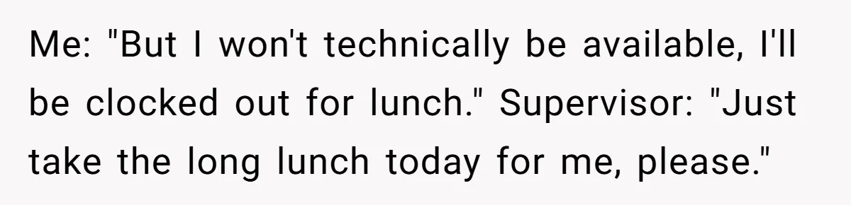 Me: "But I won't technically be available, I'll be clocked out for lunch." Supervisor: "Just take the long lunch today for me, please."
