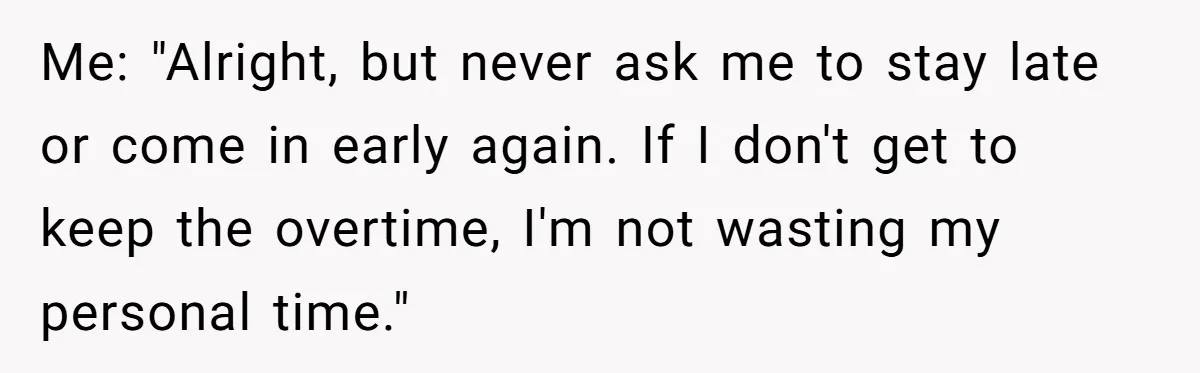 Me: "Alright, but never ask me to stay late or come in early again. If I don't get to keep the overtime, I'm not wasting my personal time."