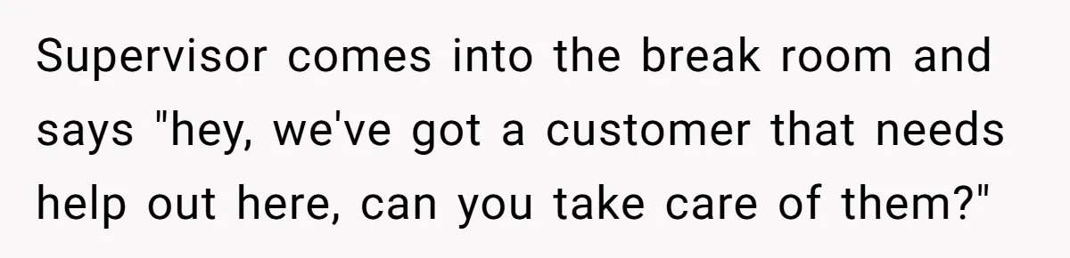 Supervisor comes into the break room and says "hey, we've got a customer that needs help out here, can you take care of them?"