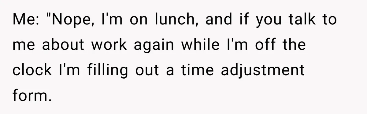 Me: "Nope, I'm on lunch, and if you talk to me about work again while I'm off the clock I'm filling out a time adjustment form.