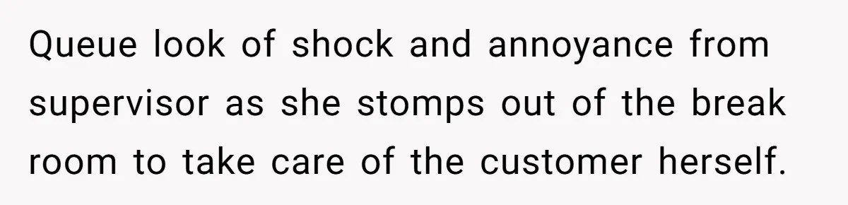 Queue look of shock and annoyance from supervisor as she stomps out of the break room to take care of the customer herself.