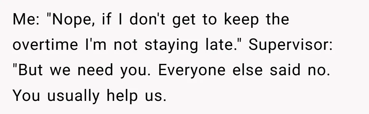 Me: "Nope, if I don't get to keep the overtime I'm not staying late." Supervisor: "But we need you. Everyone else said no. You usually help us.
