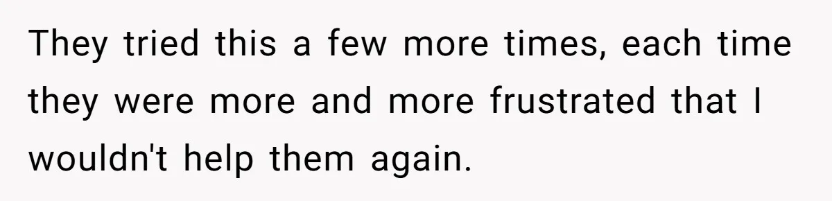 They tried this a few more times, each time they were more and more frustrated that I wouldn't help them again.