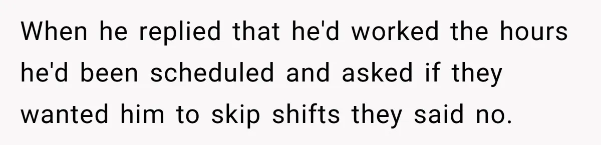 When he replied that he'd worked the hours he'd been scheduled and asked if they wanted him to skip shifts they said no.