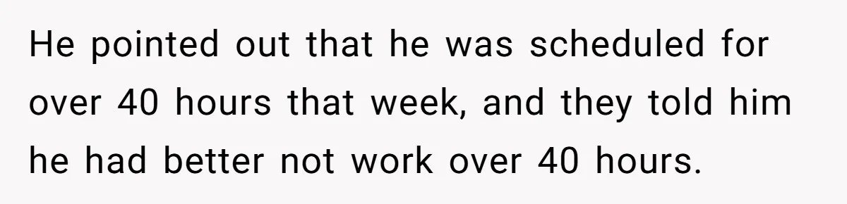 He pointed out that he was scheduled for over 40 hours that week, and they told him he had better not work over 40 hours.