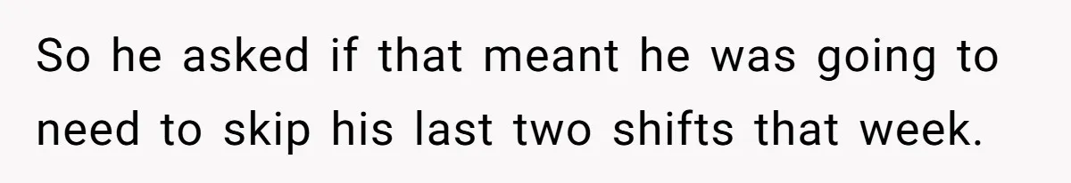 So he asked if that meant he was going to need to skip his last two shifts that week.