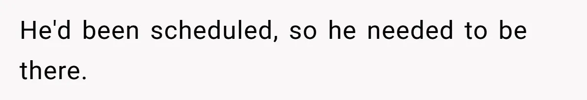 He'd been scheduled, so he needed to be there.