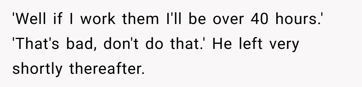'Well if I work them I'll be over 40 hours.' 'That's bad, don't do that.' He left very shortly thereafter.