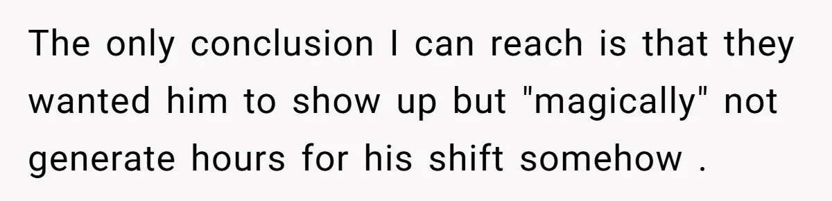 The only conclusion I can reach is that they wanted him to show up but "magically" not generate hours for his shift somehow .