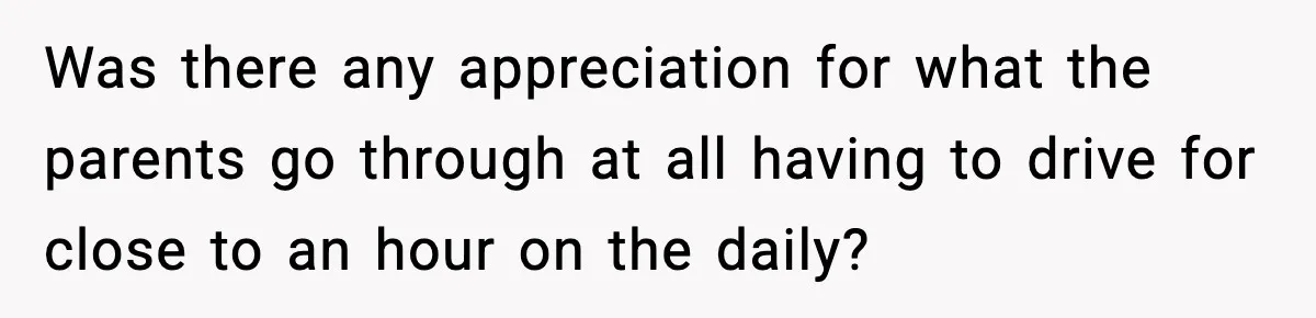 Was there any appreciation for what the parents go through at all having to drive for close to an hour on the daily?