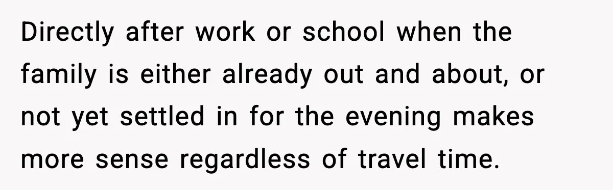 Directly after work or school when the family is either already out and about, or not yet settled in for the evening makes more sense regardless of travel time.