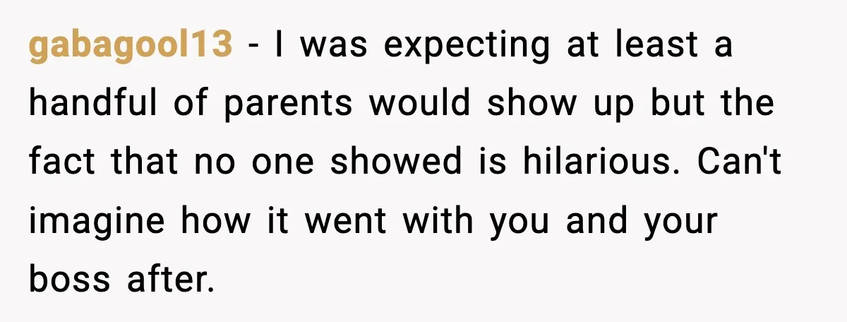 gabagool13 - I was expecting at least a handful of parents would show up but the fact that no one showed is hilarious. Can't imagine how it went with you...