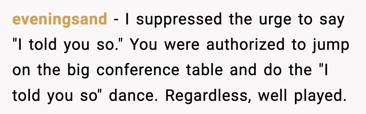 eveningsand - I suppressed the urge to say "I told you so." You were authorized to jump on the big conference table and do the "I told you so" dance....