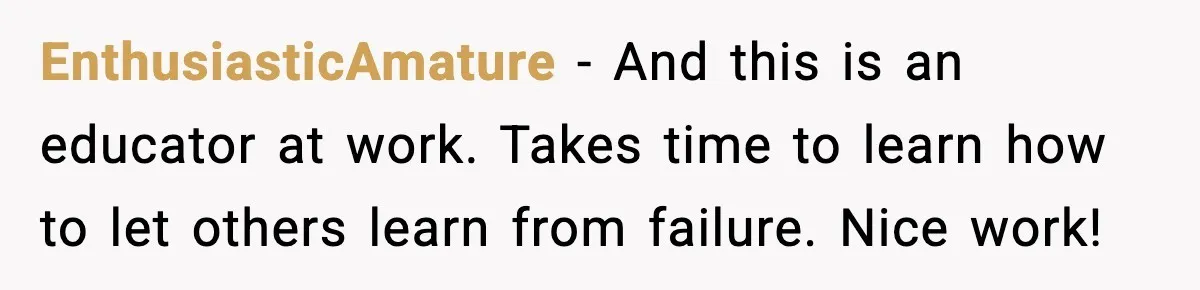 EnthusiasticAmature - And this is an educator at work. Takes time to learn how to let others learn from failure. Nice work!