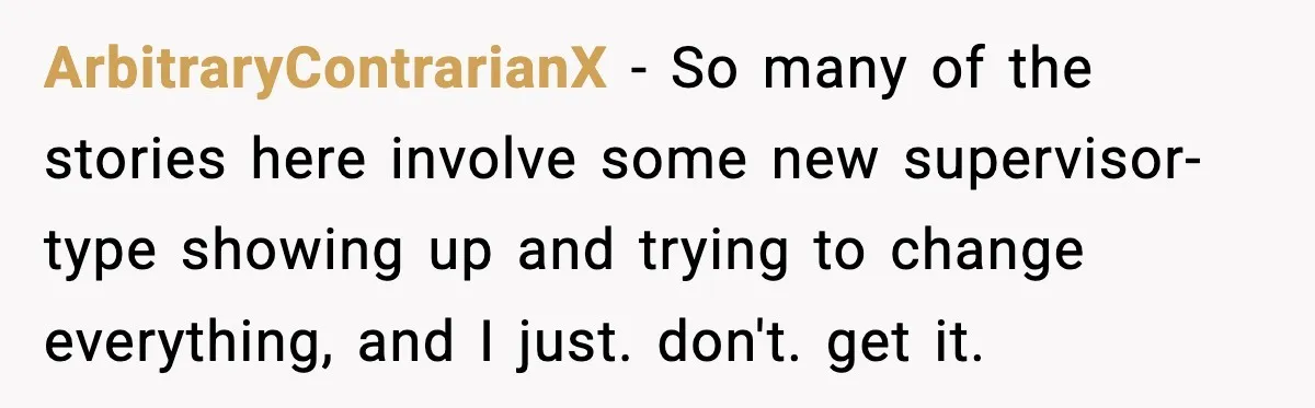 ArbitraryContrarianX - So many of the stories here involve some new supervisor-type showing up and trying to change everything, and I just. don't. get it.
