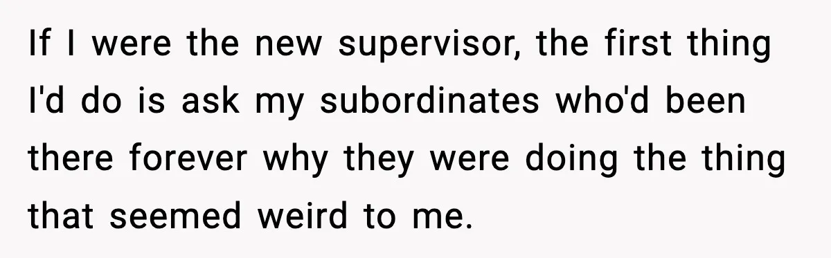If I were the new supervisor, the first thing I'd do is ask my subordinates who'd been there forever why they were doing the thing that seemed weird to me.