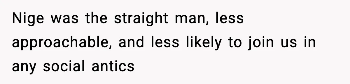 Nige was the straight man, less approachable, and less likely to join us in any social antics