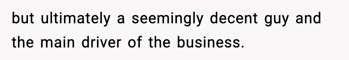 but ultimately a seemingly decent guy and the main driver of the business.