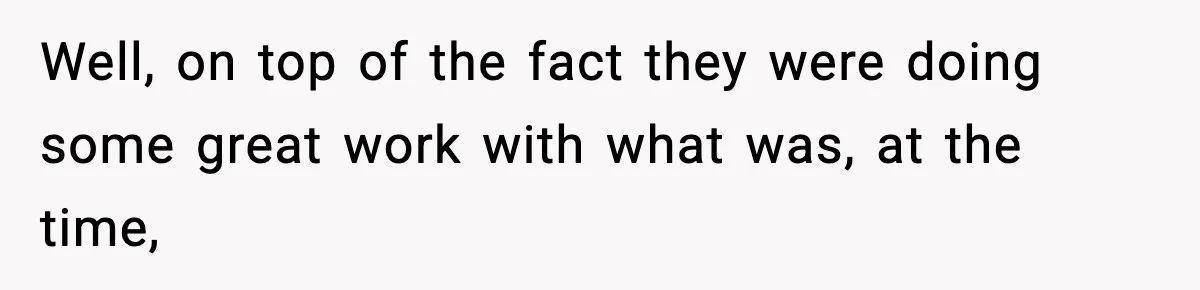 Well, on top of the fact they were doing some great work with what was, at the time,