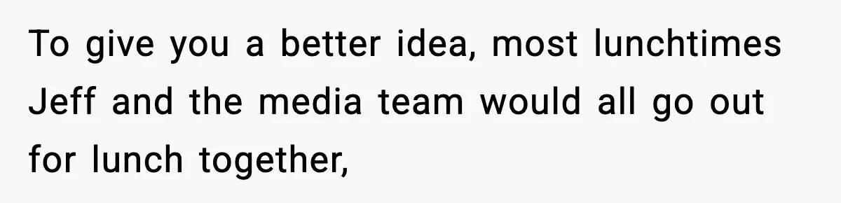 To give you a better idea, most lunchtimes Jeff and the media team would all go out for lunch together,