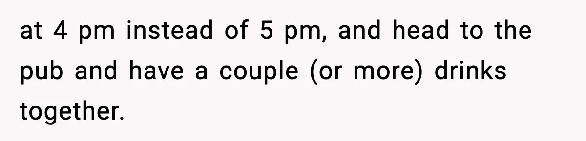 at 4 pm instead of 5 pm, and head to the pub and have a couple (or more) drinks together.