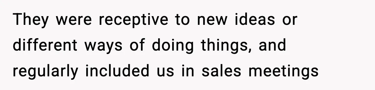 They were receptive to new ideas or different ways of doing things, and regularly included us in sales meetings