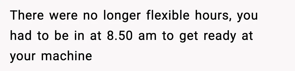 There were no longer flexible hours, you had to be in at 8.50 am to get ready at your machine