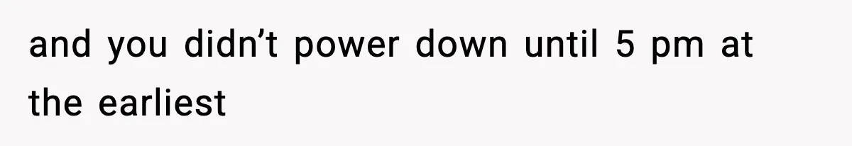 and you didn’t power down until 5 pm at the earliest