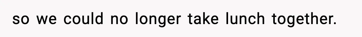 so we could no longer take lunch together.