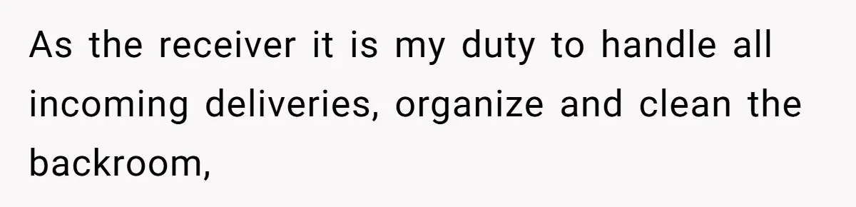 As the receiver it is my duty to handle all incoming deliveries, organize and clean the backroom,
